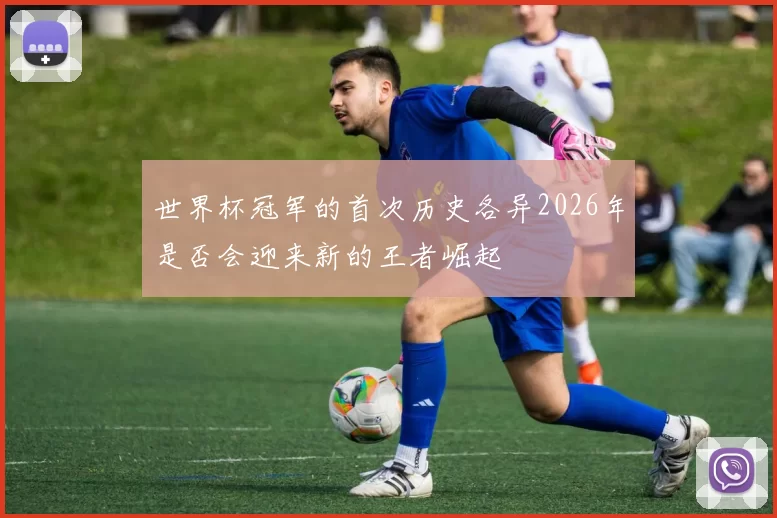 世界杯冠军的首次历史各异2026年是否会迎来新的王者崛起