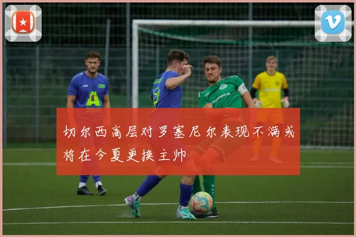 切尔西高层对罗塞尼尔表现不满或将在今夏更换主帅