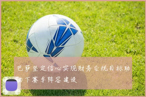 巴萨坚定信心实现财务合规目标助力下赛季阵容建设