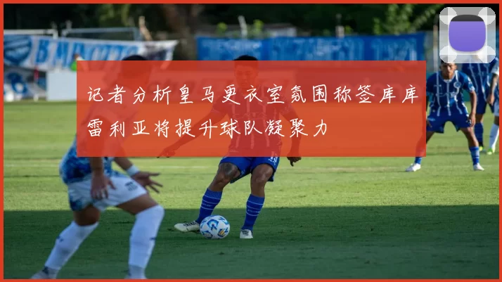 记者分析皇马更衣室氛围称签库库雷利亚将提升球队凝聚力