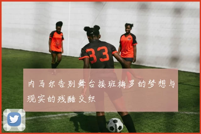 内马尔告别舞台接班梅罗的梦想与现实的残酷交织