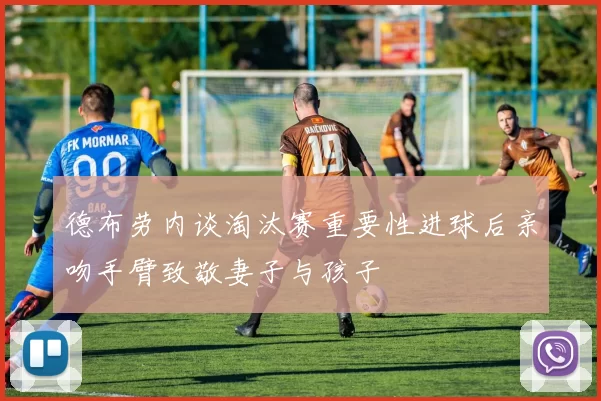 德布劳内谈淘汰赛重要性进球后亲吻手臂致敬妻子与孩子