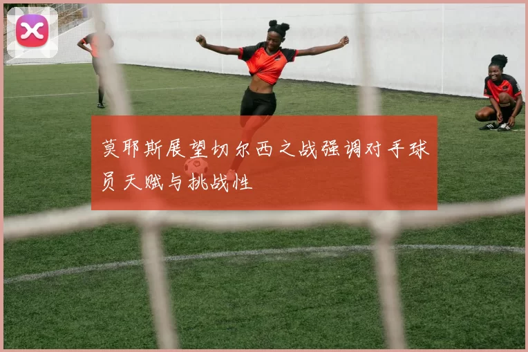 莫耶斯展望切尔西之战强调对手球员天赋与挑战性