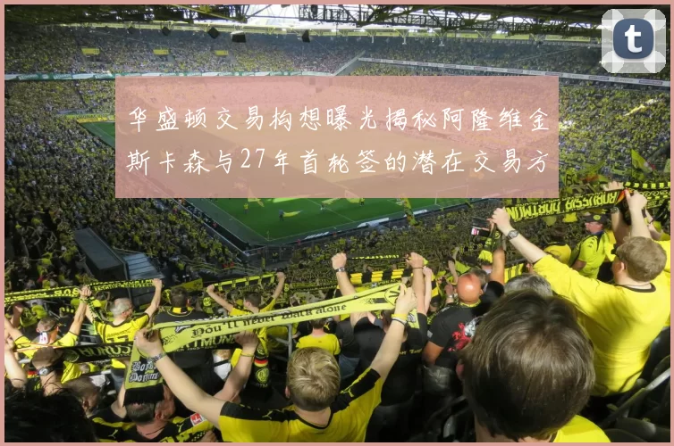 华盛顿交易构想曝光揭秘阿隆维金斯卡森与27年首轮签的潜在交易方案