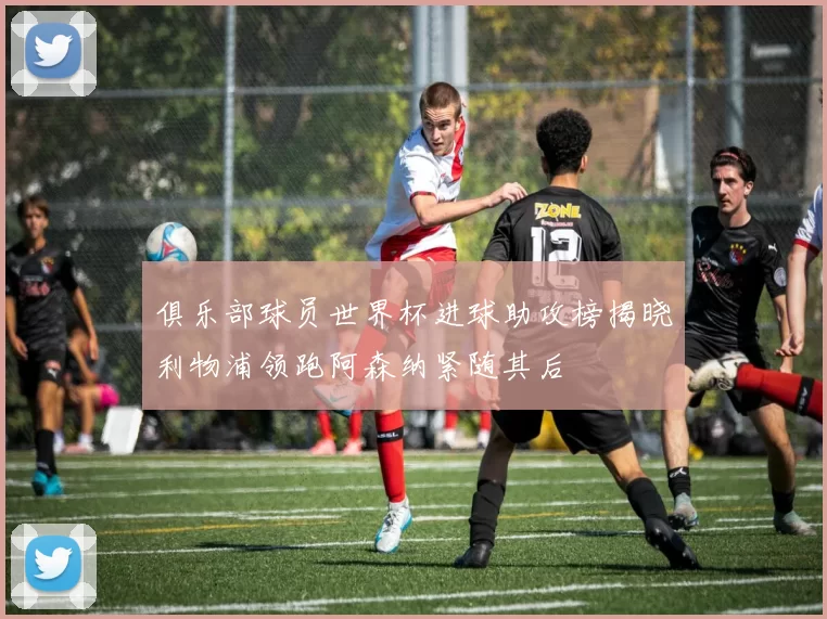 俱乐部球员世界杯进球助攻榜揭晓利物浦领跑阿森纳紧随其后