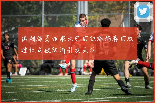 热刺球员拒乘大巴前往球场赛前欢迎仪式被取消引发关注