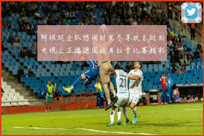 阿根廷全队悠闲时光尽享欢乐时刻电视上正播德国战库拉索比赛精彩瞬间