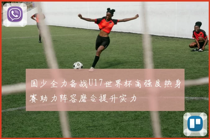 国少全力备战U17世界杯高强度热身赛助力阵容磨合提升实力