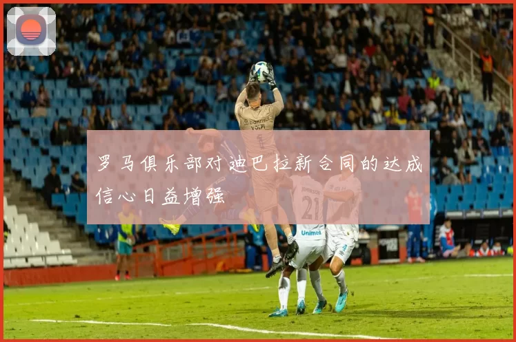 罗马俱乐部对迪巴拉新合同的达成信心日益增强