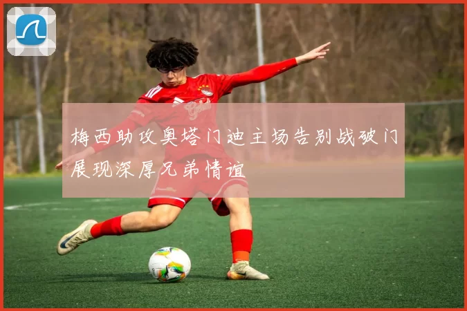 梅西助攻奥塔门迪主场告别战破门展现深厚兄弟情谊