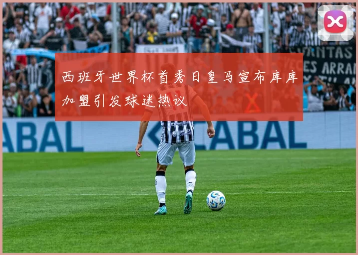 西班牙世界杯首秀日皇马宣布库库加盟引发球迷热议
