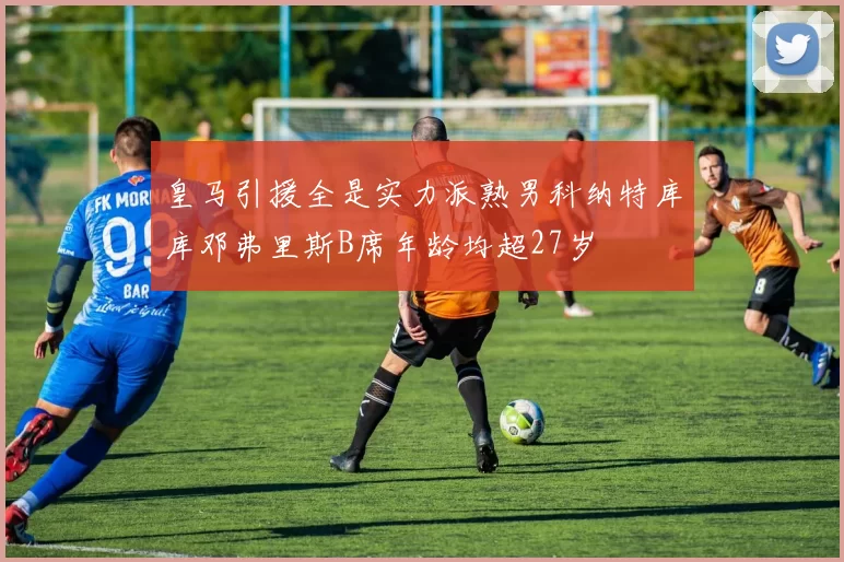 皇马引援全是实力派熟男科纳特库库邓弗里斯B席年龄均超27岁