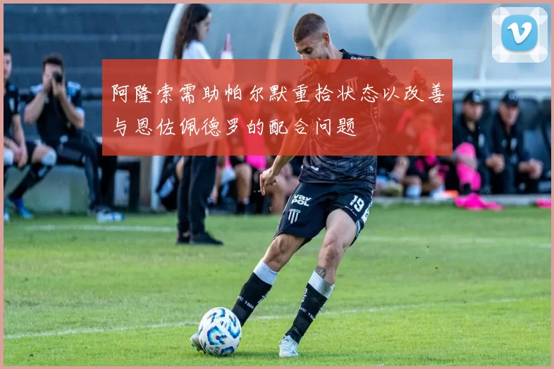 阿隆索需助帕尔默重拾状态以改善与恩佐佩德罗的配合问题