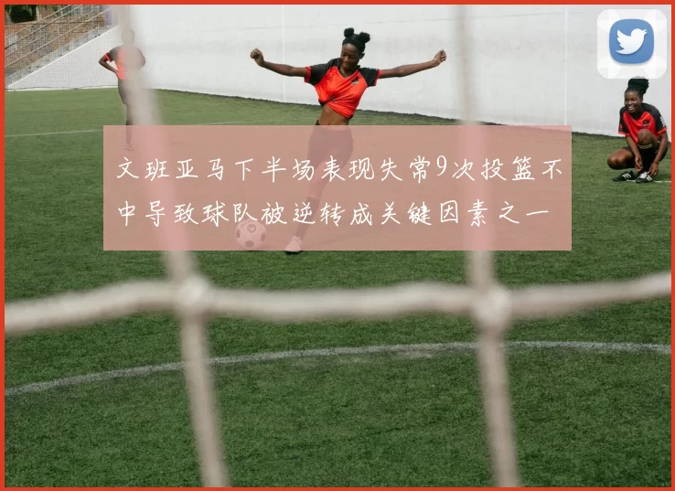 文班亚马下半场表现失常9次投篮不中导致球队被逆转成关键因素之一