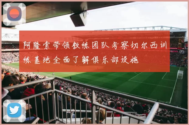 阿隆索带领教练团队考察切尔西训练基地全面了解俱乐部设施