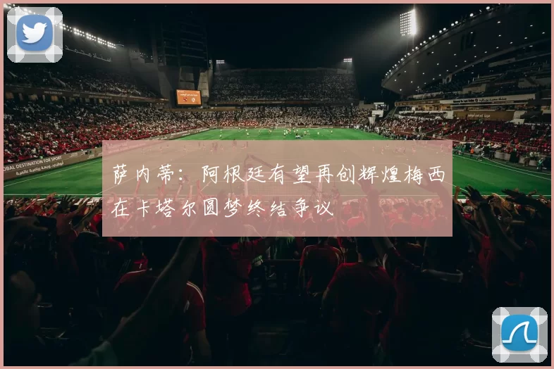 萨内蒂:阿根廷有望再创辉煌梅西在卡塔尔圆梦终结争议