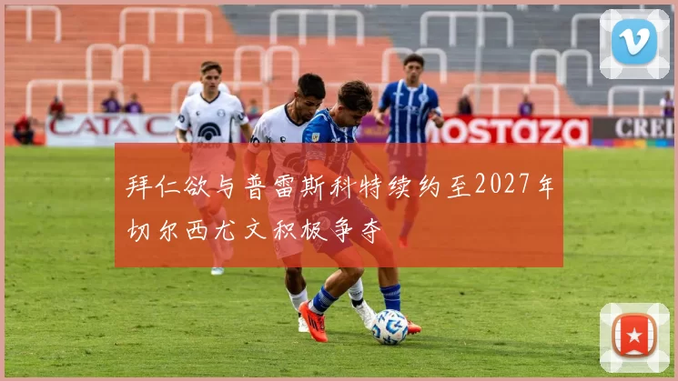 拜仁欲与普雷斯科特续约至2027年切尔西尤文积极争夺
