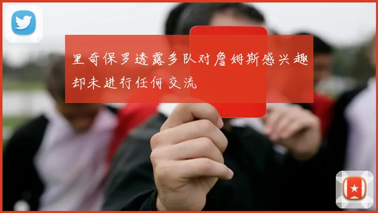 里奇保罗透露多队对詹姆斯感兴趣却未进行任何交流