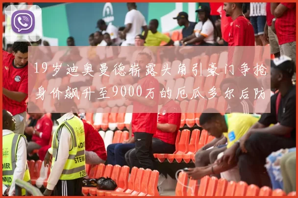 19岁迪奥曼德崭露头角引豪门争抢身价飙升至9000万的厄瓜多尔后防新星