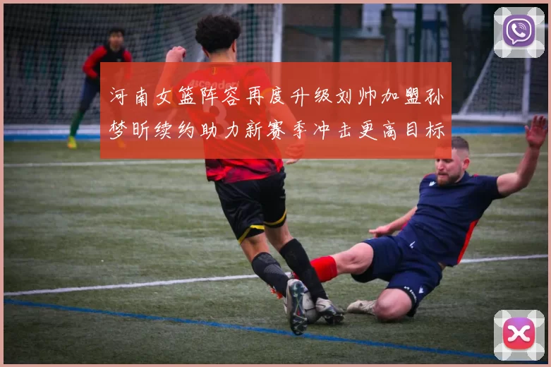 河南女篮阵容再度升级刘帅加盟孙梦昕续约助力新赛季冲击更高目标