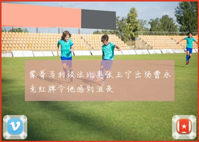 蒙哥马利谈法比奥张玉宁出场曹永竞红牌令他感到沮丧