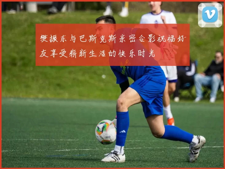 樊振东与巴斯克斯亲密合影祝福好友享受崭新生活的快乐时光