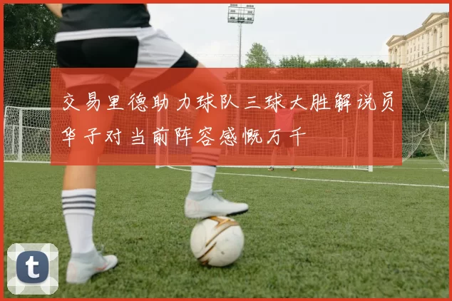 交易里德助力球队三球大胜解说员华子对当前阵容感慨万千
