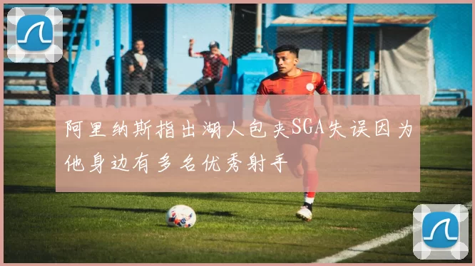 阿里纳斯指出湖人包夹SGA失误因为他身边有多名优秀射手