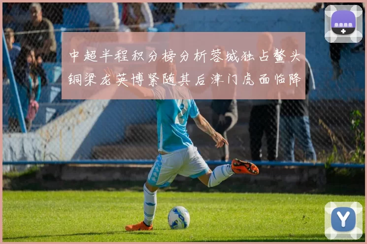 中超半程积分榜分析蓉城独占鳌头铜梁龙英博紧随其后津门虎面临降级危机