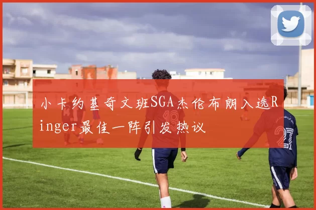 小卡约基奇文班SGA杰伦布朗入选Ringer最佳一阵引发热议