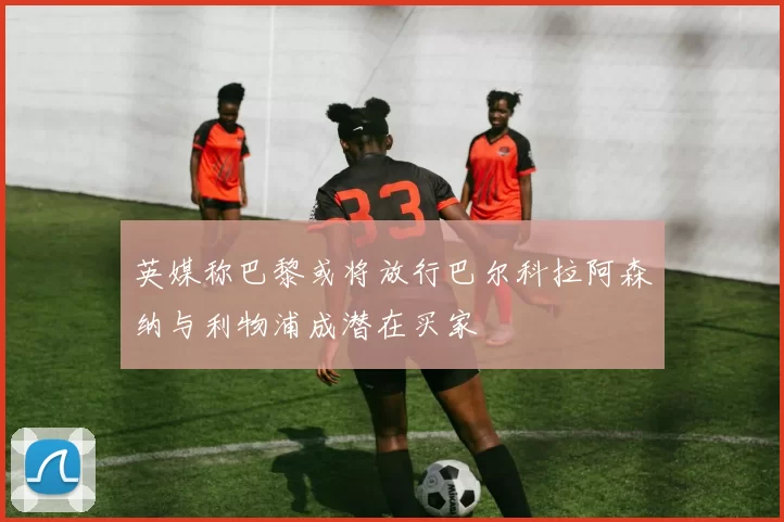 英媒称巴黎或将放行巴尔科拉阿森纳与利物浦成潜在买家