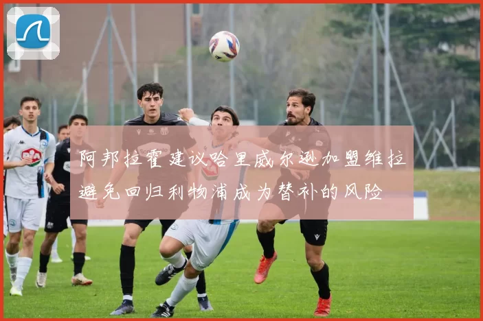 阿邦拉霍建议哈里威尔逊加盟维拉避免回归利物浦成为替补的风险