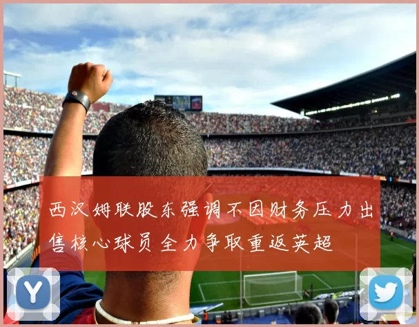 西汉姆联股东强调不因财务压力出售核心球员全力争取重返英超