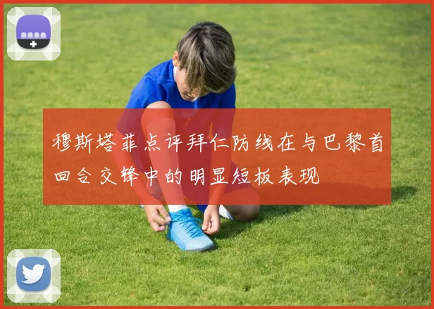 穆斯塔菲点评拜仁防线在与巴黎首回合交锋中的明显短板表现