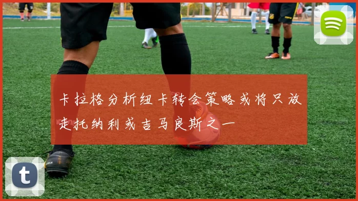 卡拉格分析纽卡转会策略或将只放走托纳利或吉马良斯之一