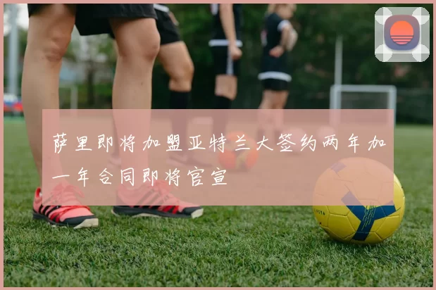 萨里即将加盟亚特兰大签约两年加一年合同即将官宣