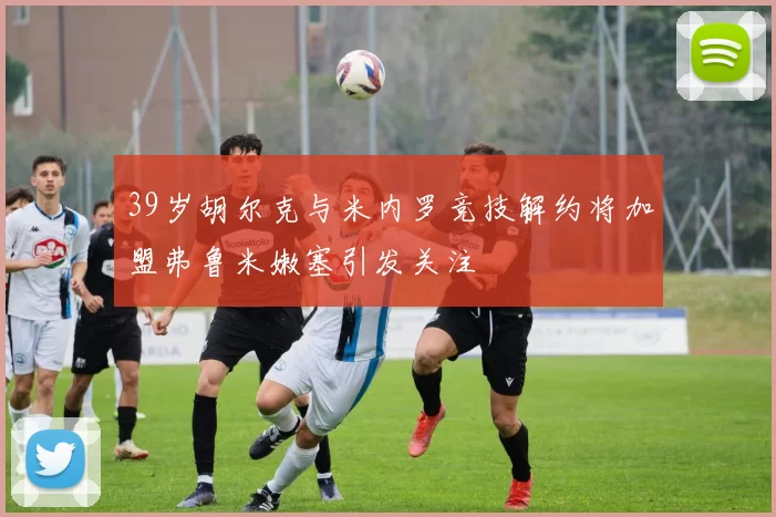 39岁胡尔克与米内罗竞技解约将加盟弗鲁米嫩塞引发关注