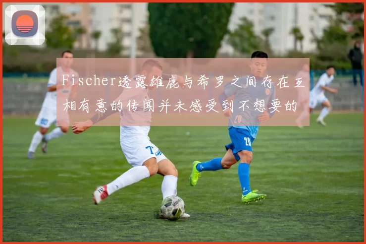Fischer透露雄鹿与希罗之间存在互相有意的传闻并未感受到不想要的迹象