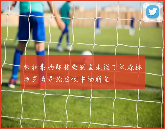 弗拉泰西即将告别国米诺丁汉森林与罗马争抢这位中场新星