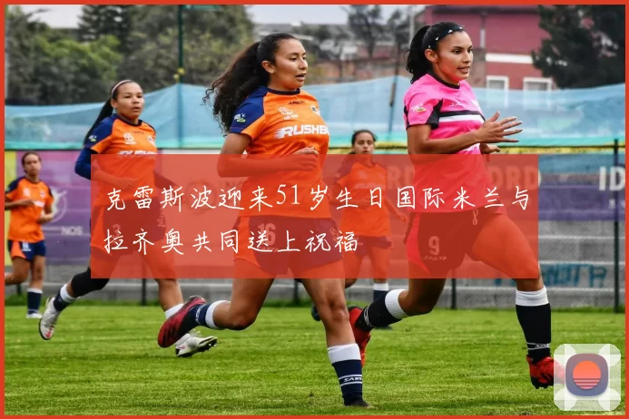 克雷斯波迎来51岁生日国际米兰与拉齐奥共同送上祝福