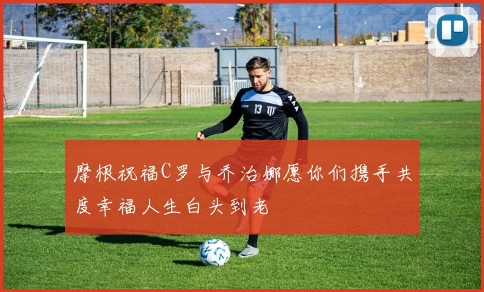 摩根祝福C罗与乔治娜愿你们携手共度幸福人生白头到老